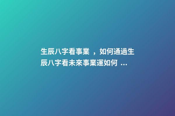 生辰八字看事業，如何通過生辰八字看未來事業運如何？ 八字測事業成就，通過八字看事業！